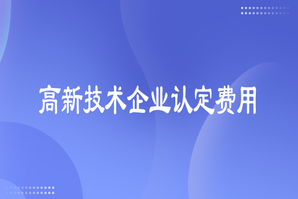 高新技术企业认定费用多少，有哪些费用